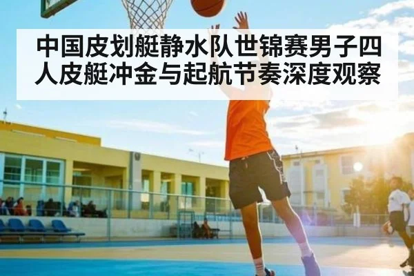 中国皮划艇静水队世锦赛男子四人皮艇冲金与起航节奏深度观察